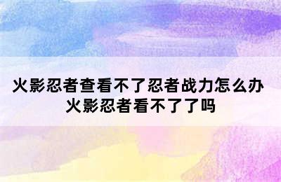 火影忍者查看不了忍者战力怎么办 火影忍者看不了了吗